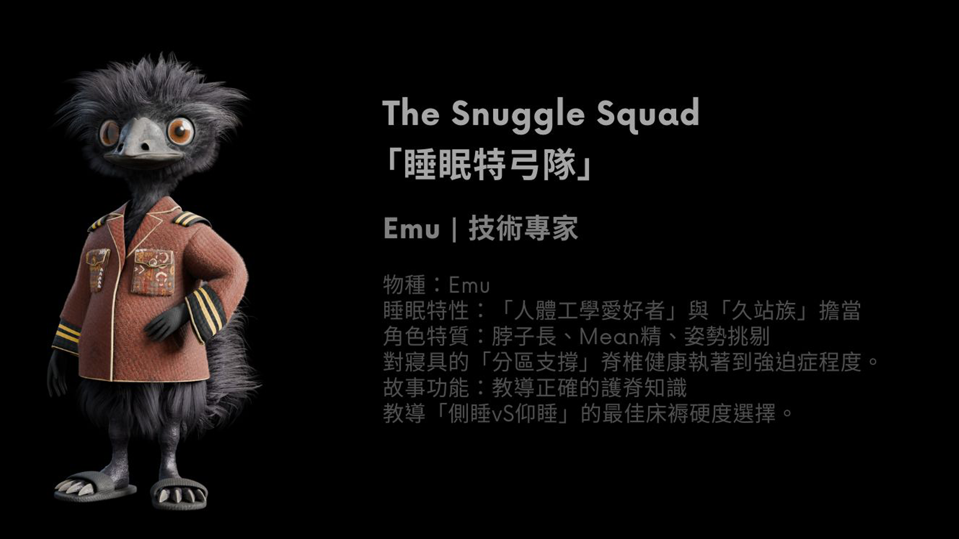 鴯鶓是技術專家。他長期站立，是因為很難坐下來，但他毫不在意，更在姿勢領域闖出一片天，教導大家正確的護脊技巧。不過在旁人眼中，他其實是一位極度嚴格的姿勢訓導主任。